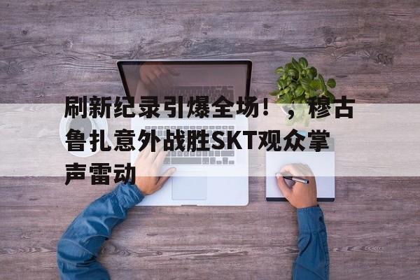 刷新纪录引爆全场！，穆古鲁扎意外战胜SKT观众掌声雷动(穆古鲁扎比赛视频)