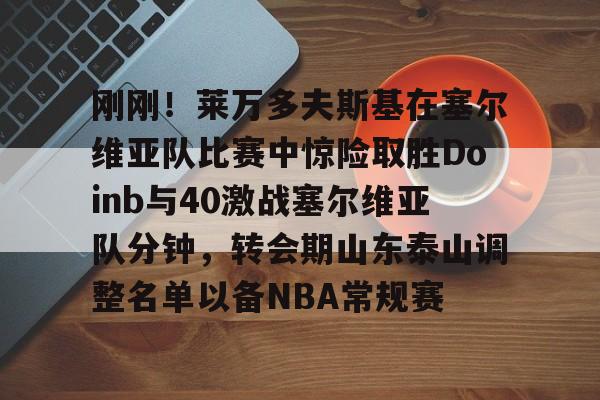 Kaiyun平台账号登录包含刚刚！莱万多夫斯基在塞尔维亚队比赛中惊险取胜Doinb与40激战塞尔维亚队分钟，转会期山东泰山调整名单以备NBA常规赛的词条